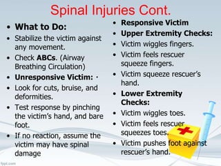 Spinal Injuries Cont.
• What to Do:
• Stabilize the victim against
any movement.
• Check ABCs. (Airway
Breathing Circulation)
• Unresponsive Victim:
• Look for cuts, bruise, and
deformities.
• Test response by pinching
the victim’s hand, and bare
foot.
• If no reaction, assume the
victim may have spinal
damage
• Responsive Victim
• Upper Extremity Checks:
• Victim wiggles fingers.
• Victim feels rescuer
squeeze fingers.
• Victim squeeze rescuer’s
hand.
• Lower Extremity
Checks:
• Victim wiggles toes.
• Victim feels rescuer
squeezes toes.
• Victim pushes foot against
rescuer’s hand.
 