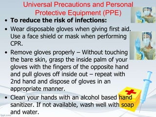 Universal Precautions and Personal
Protective Equipment (PPE)
• To reduce the risk of infections:
• Wear disposable gloves when giving first aid.
Use a face shield or mask when performing
CPR.
• Remove gloves properly – Without touching
the bare skin, grasp the inside palm of your
gloves with the fingers of the opposite hand
and pull gloves off inside out – repeat with
2nd hand and dispose of gloves in an
appropriate manner.
• Clean your hands with an alcohol based hand
sanitizer. If not available, wash well with soap
and water.
 