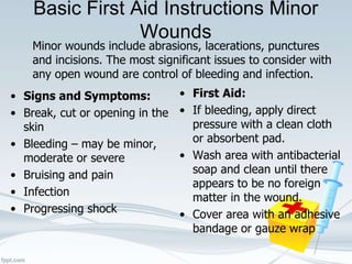 Basic First Aid Instructions Minor
Wounds
Minor wounds include abrasions, lacerations, punctures
and incisions. The most significant issues to consider with
any open wound are control of bleeding and infection.
• Signs and Symptoms:
• Break, cut or opening in the
skin
• Bleeding – may be minor,
moderate or severe
• Bruising and pain
• Infection
• Progressing shock
• First Aid:
• If bleeding, apply direct
pressure with a clean cloth
or absorbent pad.
• Wash area with antibacterial
soap and clean until there
appears to be no foreign
matter in the wound.
• Cover area with an adhesive
bandage or gauze wrap
 
