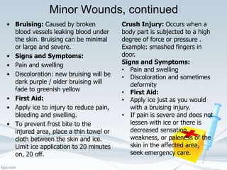Minor Wounds, continued
• Bruising: Caused by broken
blood vessels leaking blood under
the skin. Bruising can be minimal
or large and severe.
• Signs and Symptoms:
• Pain and swelling
• Discoloration: new bruising will be
dark purple / older bruising will
fade to greenish yellow
• First Aid:
• Apply ice to injury to reduce pain,
bleeding and swelling.
• To prevent frost bite to the
injured area, place a thin towel or
cloth between the skin and ice.
Limit ice application to 20 minutes
on, 20 off.
Crush Injury: Occurs when a
body part is subjected to a high
degree of force or pressure .
Example: smashed fingers in
door.
Signs and Symptoms:
• Pain and swelling
• Discoloration and sometimes
deformity
• First Aid:
• Apply ice just as you would
with a bruising injury.
• If pain is severe and does not
lessen with ice or there is
decreased sensation,
weakness, or paleness of the
skin in the affected area,
seek emergency care.
 