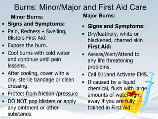 Burns: Minor/Major and First Aid Care
Minor Burns:
• Signs and Symptoms:
• Pain, Redness • Swelling,
Blisters First Aid:
• Expose the burn.
• Cool burns with cold water
and continue until pain
lessens.
• After cooling, cover with a
dry, sterile bandage or clean
dressing.
• Protect from friction /pressure
• DO NOT pop blisters or apply
any ointment or other
substance.
Major Burns:
• Signs and Symptoms:
• Dry/leathery, white or
blackened, charred skin
First Aid:
• Assess/Alert/Attend to
any life threatening
problems.
• Call 911and Activate EMS.
• If caused by a liquid
chemical, flush with large
amounts of water right
away if you are fully
trained in First Aid.
 