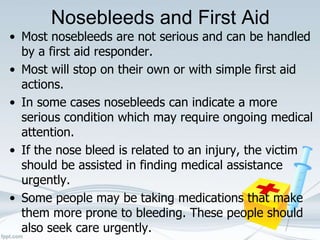 Nosebleeds and First Aid
• Most nosebleeds are not serious and can be handled
by a first aid responder.
• Most will stop on their own or with simple first aid
actions.
• In some cases nosebleeds can indicate a more
serious condition which may require ongoing medical
attention.
• If the nose bleed is related to an injury, the victim
should be assisted in finding medical assistance
urgently.
• Some people may be taking medications that make
them more prone to bleeding. These people should
also seek care urgently.
 