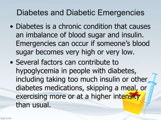 Diabetes and Diabetic Emergencies
• Diabetes is a chronic condition that causes
an imbalance of blood sugar and insulin.
Emergencies can occur if someone’s blood
sugar becomes very high or very low.
• Several factors can contribute to
hypoglycemia in people with diabetes,
including taking too much insulin or other
diabetes medications, skipping a meal, or
exercising more or at a higher intensity
than usual.
 