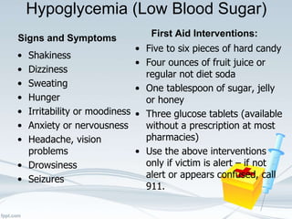 Hypoglycemia (Low Blood Sugar)
Signs and Symptoms
• Shakiness
• Dizziness
• Sweating
• Hunger
• Irritability or moodiness
• Anxiety or nervousness
• Headache, vision
problems
• Drowsiness
• Seizures
First Aid Interventions:
• Five to six pieces of hard candy
• Four ounces of fruit juice or
regular not diet soda
• One tablespoon of sugar, jelly
or honey
• Three glucose tablets (available
without a prescription at most
pharmacies)
• Use the above interventions
only if victim is alert – if not
alert or appears confused, call
911.
 