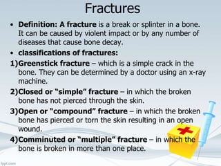 Fractures
• Definition: A fracture is a break or splinter in a bone.
It can be caused by violent impact or by any number of
diseases that cause bone decay.
• classifications of fractures:
1)Greenstick fracture – which is a simple crack in the
bone. They can be determined by a doctor using an x-ray
machine.
2)Closed or “simple” fracture – in which the broken
bone has not pierced through the skin.
3)Open or “compound” fracture – in which the broken
bone has pierced or torn the skin resulting in an open
wound.
4)Comminuted or “multiple” fracture – in which the
bone is broken in more than one place.
 