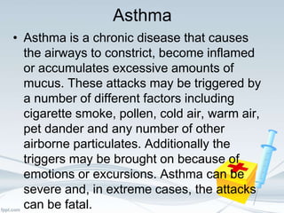 Asthma
• Asthma is a chronic disease that causes
the airways to constrict, become inflamed
or accumulates excessive amounts of
mucus. These attacks may be triggered by
a number of different factors including
cigarette smoke, pollen, cold air, warm air,
pet dander and any number of other
airborne particulates. Additionally the
triggers may be brought on because of
emotions or excursions. Asthma can be
severe and, in extreme cases, the attacks
can be fatal.
 