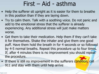 First – Aid - asthma
• Help the sufferer sit upright as it is easier for them to breathe
in this position than if they are laying down.
• Try to calm them. Talk with a soothing voice. Do not panic and
add to the emotional stress that the sufferer is already
experiencing. Any additional stress will just make matters
worse.
• Get them to take their medication. Help them if they can’t take
it for themselves. Shake the inhaler and give them one good
puff. Have them hold the breath in for 4 seconds or so followed
by 4-5 normal breaths. Repeat this procedure up to four times.
If, after 4 minutes there is no improvement you should repeat
the procedure.
• If there is still no improvement in the sufferers condition, call
911 and stay with them until help arrive
 