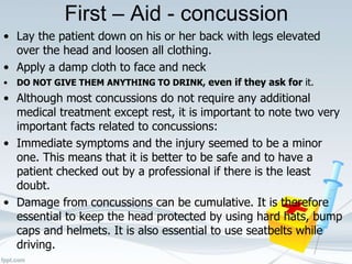 First – Aid - concussion
• Lay the patient down on his or her back with legs elevated
over the head and loosen all clothing.
• Apply a damp cloth to face and neck
• DO NOT GIVE THEM ANYTHING TO DRINK, even if they ask for it.
• Although most concussions do not require any additional
medical treatment except rest, it is important to note two very
important facts related to concussions:
• Immediate symptoms and the injury seemed to be a minor
one. This means that it is better to be safe and to have a
patient checked out by a professional if there is the least
doubt.
• Damage from concussions can be cumulative. It is therefore
essential to keep the head protected by using hard hats, bump
caps and helmets. It is also essential to use seatbelts while
driving.
 