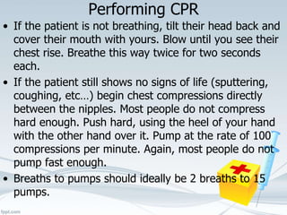 Performing CPR
• If the patient is not breathing, tilt their head back and
cover their mouth with yours. Blow until you see their
chest rise. Breathe this way twice for two seconds
each.
• If the patient still shows no signs of life (sputtering,
coughing, etc…) begin chest compressions directly
between the nipples. Most people do not compress
hard enough. Push hard, using the heel of your hand
with the other hand over it. Pump at the rate of 100
compressions per minute. Again, most people do not
pump fast enough.
• Breaths to pumps should ideally be 2 breaths to 15
pumps.
 