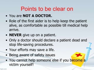 Points to be clear on
• You are NOT A DOCTOR.
• Role of the first aider is to help keep the patient
alive, as comfortable as possible till medical help
arrive.
• NEVER give up on a patient.
• Only a doctor should declare a patient dead and
stop life-saving procedures.
• Your efforts may save a life.
• Being aware of safety issues
• You cannot help someone else if you become a
victim yourself!
 