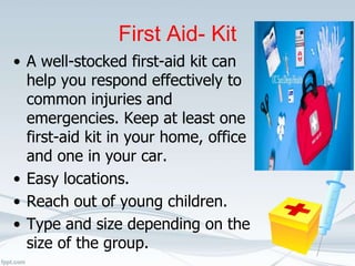 First Aid- Kit
• A well-stocked first-aid kit can
help you respond effectively to
common injuries and
emergencies. Keep at least one
first-aid kit in your home, office
and one in your car.
• Easy locations.
• Reach out of young children.
• Type and size depending on the
size of the group.
 