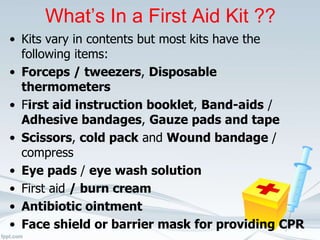 What’s In a First Aid Kit ??
• Kits vary in contents but most kits have the
following items:
• Forceps / tweezers, Disposable
thermometers
• First aid instruction booklet, Band-aids /
Adhesive bandages, Gauze pads and tape
• Scissors, cold pack and Wound bandage /
compress
• Eye pads / eye wash solution
• First aid / burn cream
• Antibiotic ointment
• Face shield or barrier mask for providing CPR
 