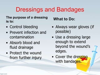 Dressings and Bandages
The purpose of a dressing
is to:
• Control bleeding
• Prevent infection and
contamination
• Absorb blood and
fluid drainage
• Protect the wound
from further injury
What to Do:
• Always wear gloves (if
possible)
• Use a dressing large
enough to extend
beyond the wound’s
edges.
• Cover the dressing
with bandages.
 