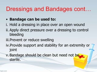 Dressings and Bandages cont…
• Bandage can be used to:
i. Hold a dressing in place over an open wound
ii. Apply direct pressure over a dressing to control
bleeding
iii.Prevent or reduce swelling
iv.Provide support and stability for an extremity or
joint
v. Bandage should be clean but need not be
sterile.
 