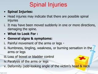 Spinal Injuries
• Spinal Injuries:
• Head injuries may indicate that there are possible spinal
injuries
i. It may have been moved suddenly in one or more directions,
damaging the spine.
• What to Look For :
• General signs & symptoms:
i. Painful movement of the arms or legs
ii. Numbness, tingling, weakness, or burning sensation in the
arms or legs
iii.Loss of bowel or bladder control
iv.Paralysis of the arms or legs
v. Deformity (odd-looking angle of the victim’s head & neck
 