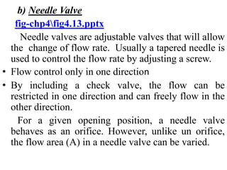 b) Needle Valve
fig-chp4fig4.13.pptx
Needle valves are adjustable valves that will allow
the change of flow rate. Usually a tapered needle is
used to control the flow rate by adjusting a screw.
• Flow control only in one direction
• By including a check valve, the flow can be
restricted in one direction and can freely flow in the
other direction.
For a given opening position, a needle valve
behaves as an orifice. However, unlike un orifice,
the flow area (A) in a needle valve can be varied.
 