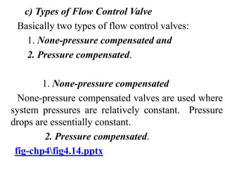 c) Types of Flow Control Valve
Basically two types of flow control valves:
1. None-pressure compensated and
2. Pressure compensated.
1. None-pressure compensated
None-pressure compensated valves are used where
system pressures are relatively constant. Pressure
drops are essentially constant.
2. Pressure compensated.
fig-chp4fig4.14.pptx
 