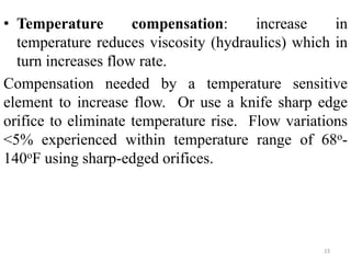 23
• Temperature compensation: increase in
temperature reduces viscosity (hydraulics) which in
turn increases flow rate.
Compensation needed by a temperature sensitive
element to increase flow. Or use a knife sharp edge
orifice to eliminate temperature rise. Flow variations
<5% experienced within temperature range of 68o-
140oF using sharp-edged orifices.
 