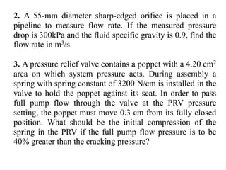 2. A 55-mm diameter sharp-edged orifice is placed in a
pipeline to measure flow rate. If the measured pressure
drop is 300kPa and the fluid specific gravity is 0.9, find the
flow rate in m3/s.
3. A pressure relief valve contains a poppet with a 4.20 cm2
area on which system pressure acts. During assembly a
spring with spring constant of 3200 N/cm is installed in the
valve to hold the poppet against its seat. In order to pass
full pump flow through the valve at the PRV pressure
setting, the poppet must move 0.3 cm from its fully closed
position. What should be the initial compression of the
spring in the PRV if the full pump flow pressure is to be
40% greater than the cracking pressure?
 