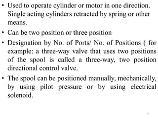 9
• Used to operate cylinder or motor in one direction.
Single acting cylinders retracted by spring or other
means.
• Can be two position or three position
• Designation by No. of Ports/ No. of Positions ( for
example: a three-way valve that uses two positions
of the spool is called a three-way, two position
directional control valve.
• The spool can be positioned manually, mechanically,
by using pilot pressure or by using electrical
solenoid.
 