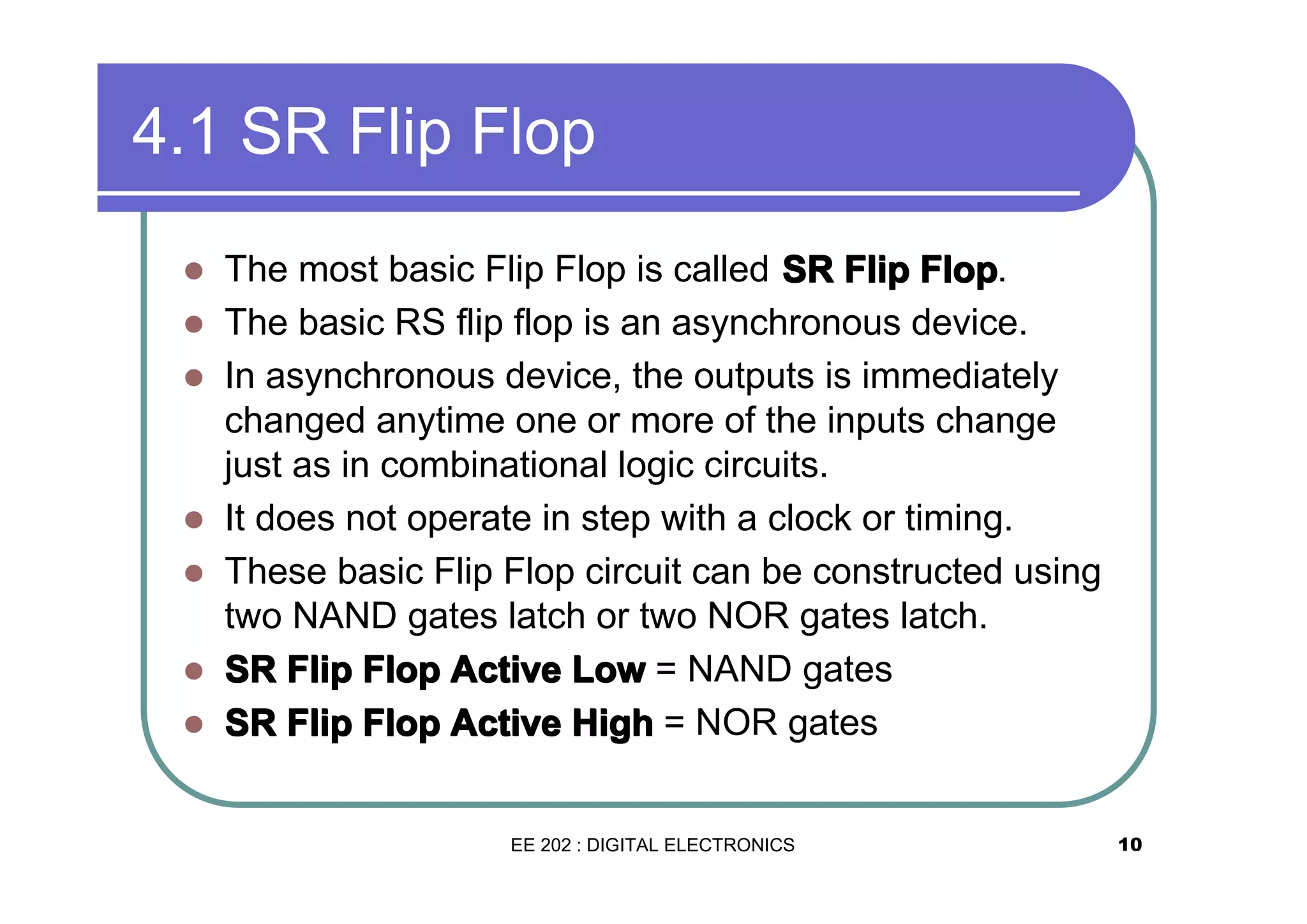 4.1 SR Flip Flop
�
�
�

�
�
�
�

The most basic Flip Flop is called SR Flip Flop.
The basic RS flip flop is an asynchronous device.
In asynchronous device, the outputs is immediately
changed anytime one or more of the inputs change
just as in combinational logic circuits.
It does not operate in step with a clock or timing.
These basic Flip Flop circuit can be constructed using
two NAND gates latch or two NOR gates latch.
SR Flip Flop Active Low = NAND gates
SR Flip Flop Active High = NOR gates

EE 202 : DIGITAL ELECTRONICS

10

 