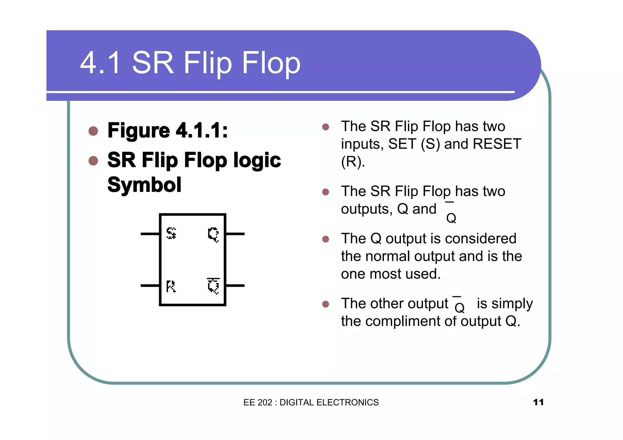 4.1 SR Flip Flop
�
�

Figure 4.1.1:
SR Flip Flop logic
Symbol

�

The SR Flip Flop has two
inputs, SET (S) and RESET
(R).

�

The SR Flip Flop has two
outputs, Q and ¯
Q

�

The Q output is considered
the normal output and is the
one most used.

�

The other output ¯ is simply
Q
the compliment of output Q.

EE 202 : DIGITAL ELECTRONICS

11

 