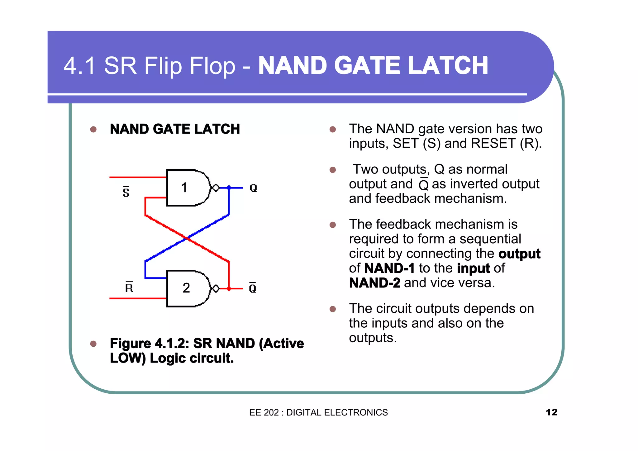 4.1 SR Flip Flop - NAND GATE LATCH
�

Two outputs, Q as normal
output and Q as inverted output
¯
and feedback mechanism.

�

The feedback mechanism is
required to form a sequential
circuit by connecting the output
of NAND-1 to the input of
NAND-2 and vice versa.

�

NAND GATE LATCH

The NAND gate version has two
inputs, SET (S) and RESET (R).

�

�

The circuit outputs depends on
the inputs and also on the
outputs.

1

2

�

Figure 4.1.2: SR NAND (Active
LOW) Logic circuit.

EE 202 : DIGITAL ELECTRONICS

12

 