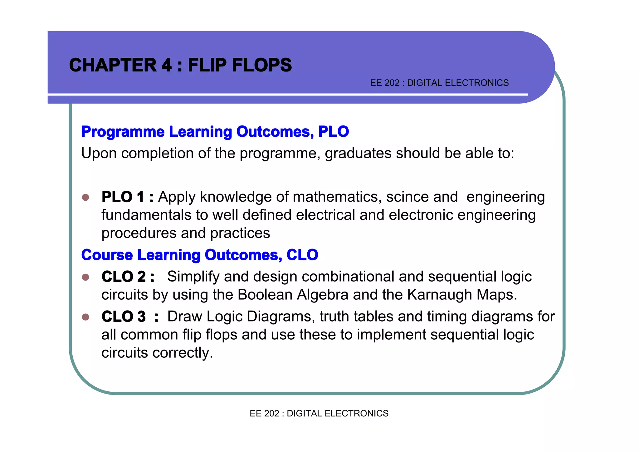 CHAPTER 4 : FLIP FLOPS
EE 202 : DIGITAL ELECTRONICS

Programme Learning Outcomes, PLO
Upon completion of the programme, graduates should be able to:
PLO 1 : Apply knowledge of mathematics, scince and engineering
fundamentals to well defined electrical and electronic engineering
procedures and practices
Course Learning Outcomes, CLO
� CLO 2 : Simplify and design combinational and sequential logic
circuits by using the Boolean Algebra and the Karnaugh Maps.
� CLO 3 : Draw Logic Diagrams, truth tables and timing diagrams for
all common flip flops and use these to implement sequential logic
circuits correctly.
�

EE 202 : DIGITAL ELECTRONICS

 