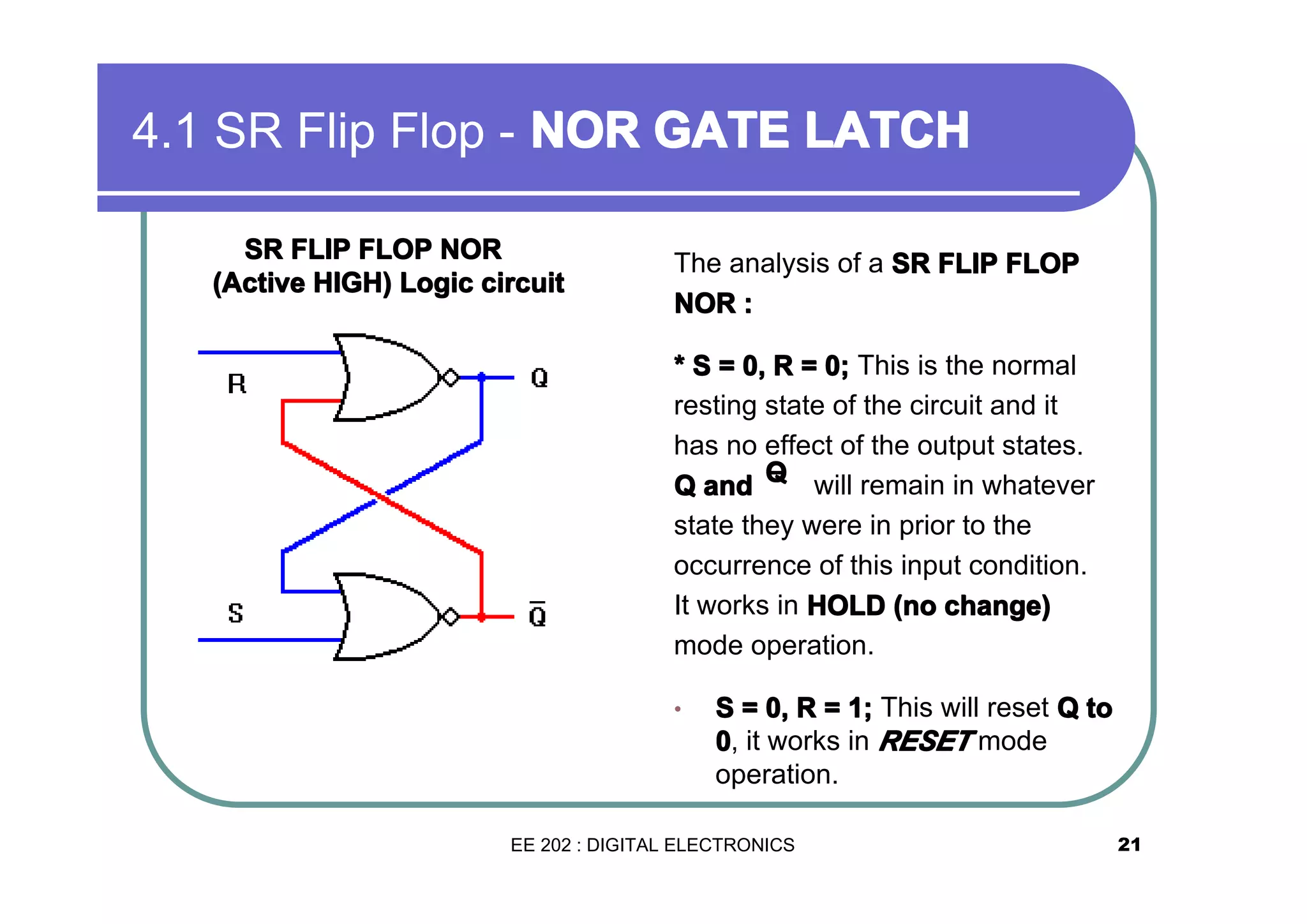 4.1 SR Flip Flop - NOR GATE LATCH
SR FLIP FLOP NOR
(Active HIGH) Logic circuit

The analysis of a SR FLIP FLOP
NOR :
* S = 0, R = 0; This is the normal
resting state of the circuit and it
has no effect of the output states.
Q and Q will remain in whatever
¯
state they were in prior to the
occurrence of this input condition.
It works in HOLD (no change)
mode operation.
•

S = 0, R = 1; This will reset Q to
0, it works in RESET mode
operation.

EE 202 : DIGITAL ELECTRONICS

21

 