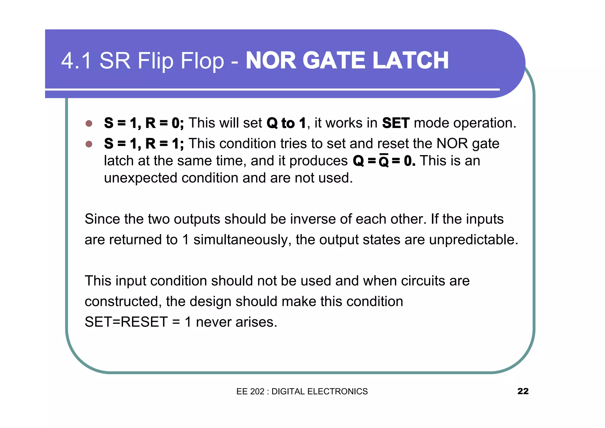 4.1 SR Flip Flop - NOR GATE LATCH
S = 1, R = 0; This will set Q to 1, it works in SET mode operation.
� S = 1, R = 1; This condition tries to set and reset the NOR gate
latch at the same time, and it produces Q = Q = 0. This is an
¯
unexpected condition and are not used.
�

Since the two outputs should be inverse of each other. If the inputs
are returned to 1 simultaneously, the output states are unpredictable.
This input condition should not be used and when circuits are
constructed, the design should make this condition
SET=RESET = 1 never arises.

EE 202 : DIGITAL ELECTRONICS

22

 