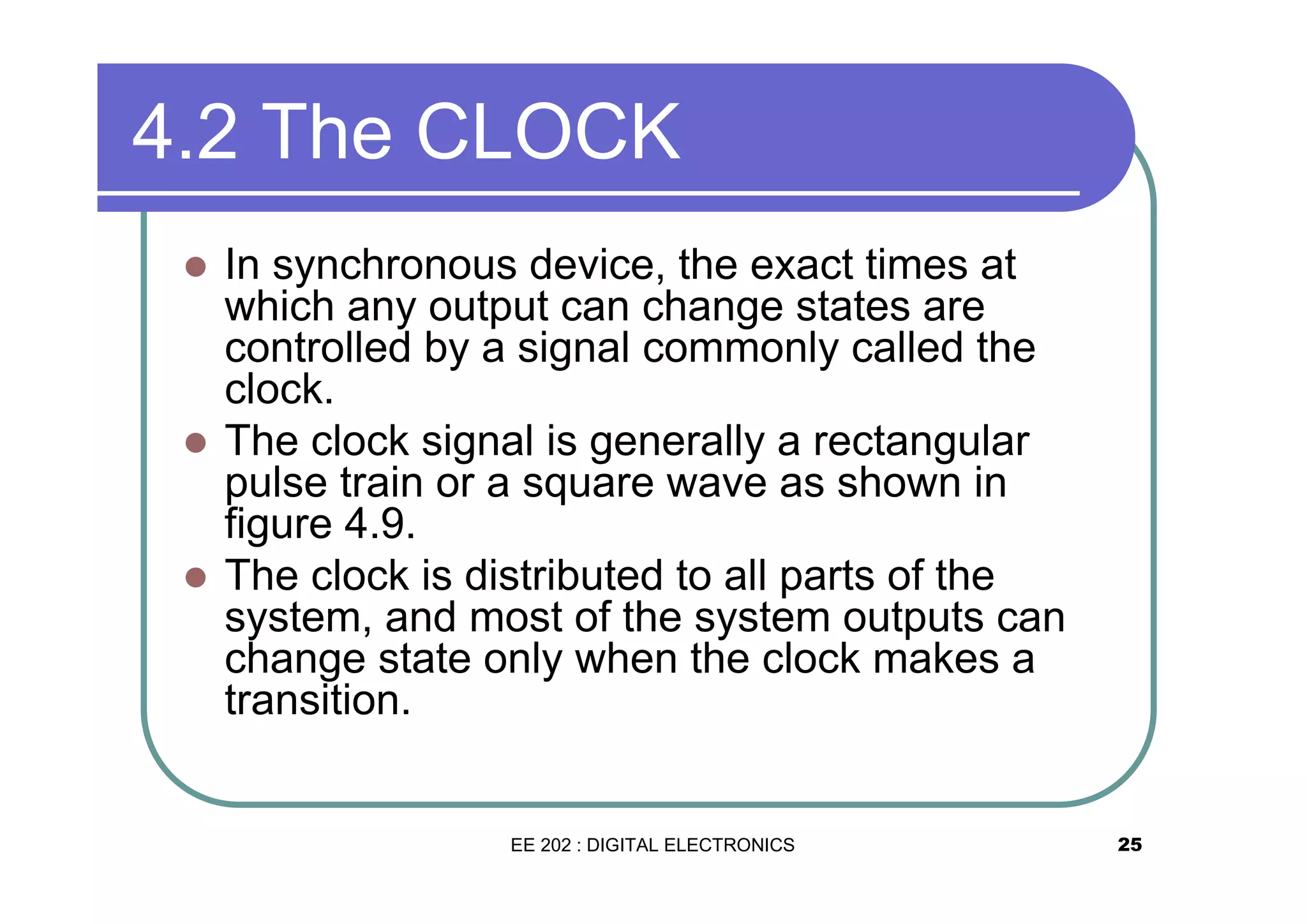 4.2 The CLOCK
�

�

�

In synchronous device, the exact times at
which any output can change states are
controlled by a signal commonly called the
clock.
The clock signal is generally a rectangular
pulse train or a square wave as shown in
figure 4.9.
The clock is distributed to all parts of the
system, and most of the system outputs can
change state only when the clock makes a
transition.

EE 202 : DIGITAL ELECTRONICS

25

 