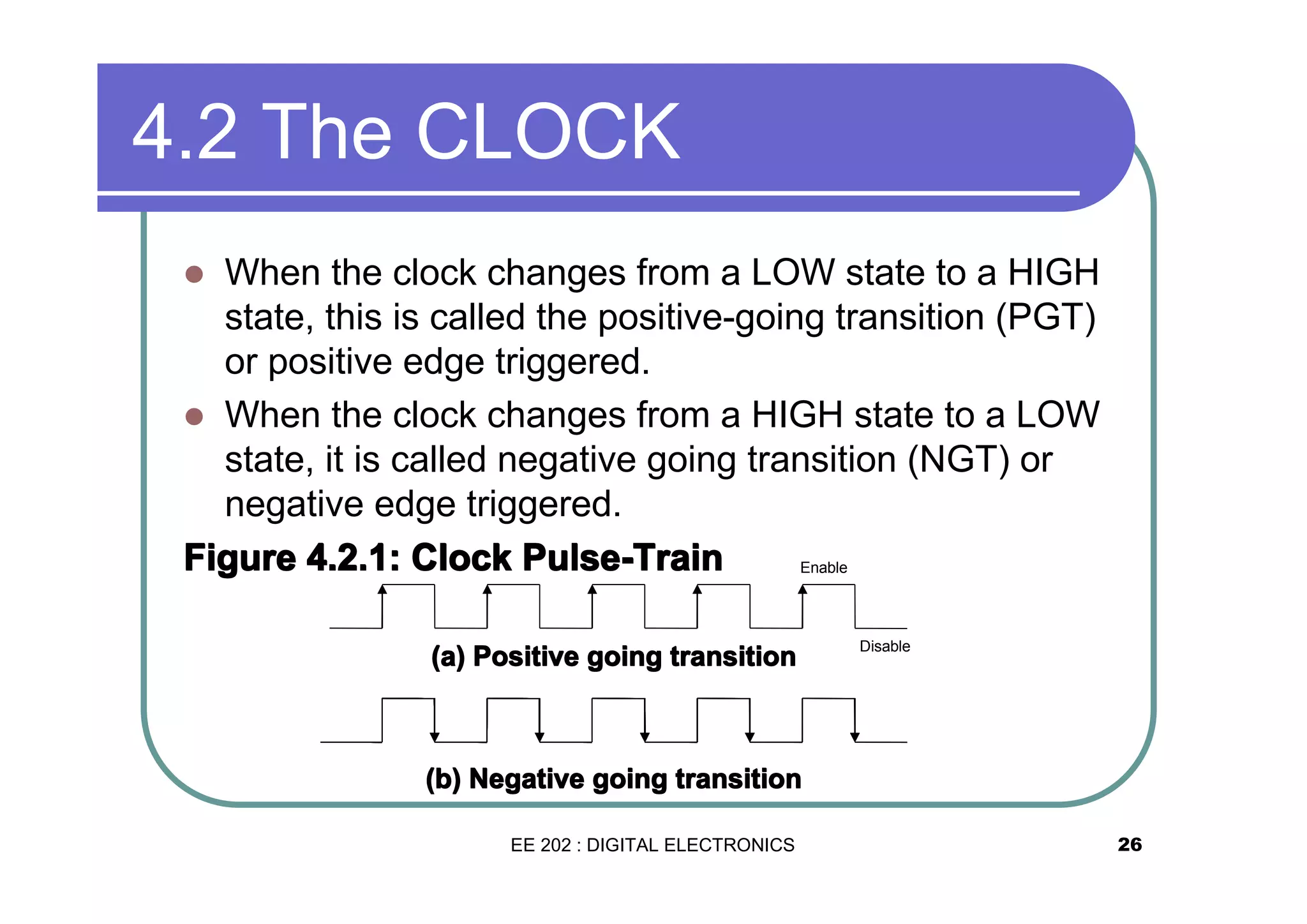 4.2 The CLOCK
When the clock changes from a LOW state to a HIGH
state, this is called the positive-going transition (PGT)
or positive edge triggered.
� When the clock changes from a HIGH state to a LOW
state, it is called negative going transition (NGT) or
negative edge triggered.
Figure 4.2.1: Clock Pulse-Train
Enable
�

(a) Positive going transition

Disable

(b) Negative going transition
EE 202 : DIGITAL ELECTRONICS

26

 