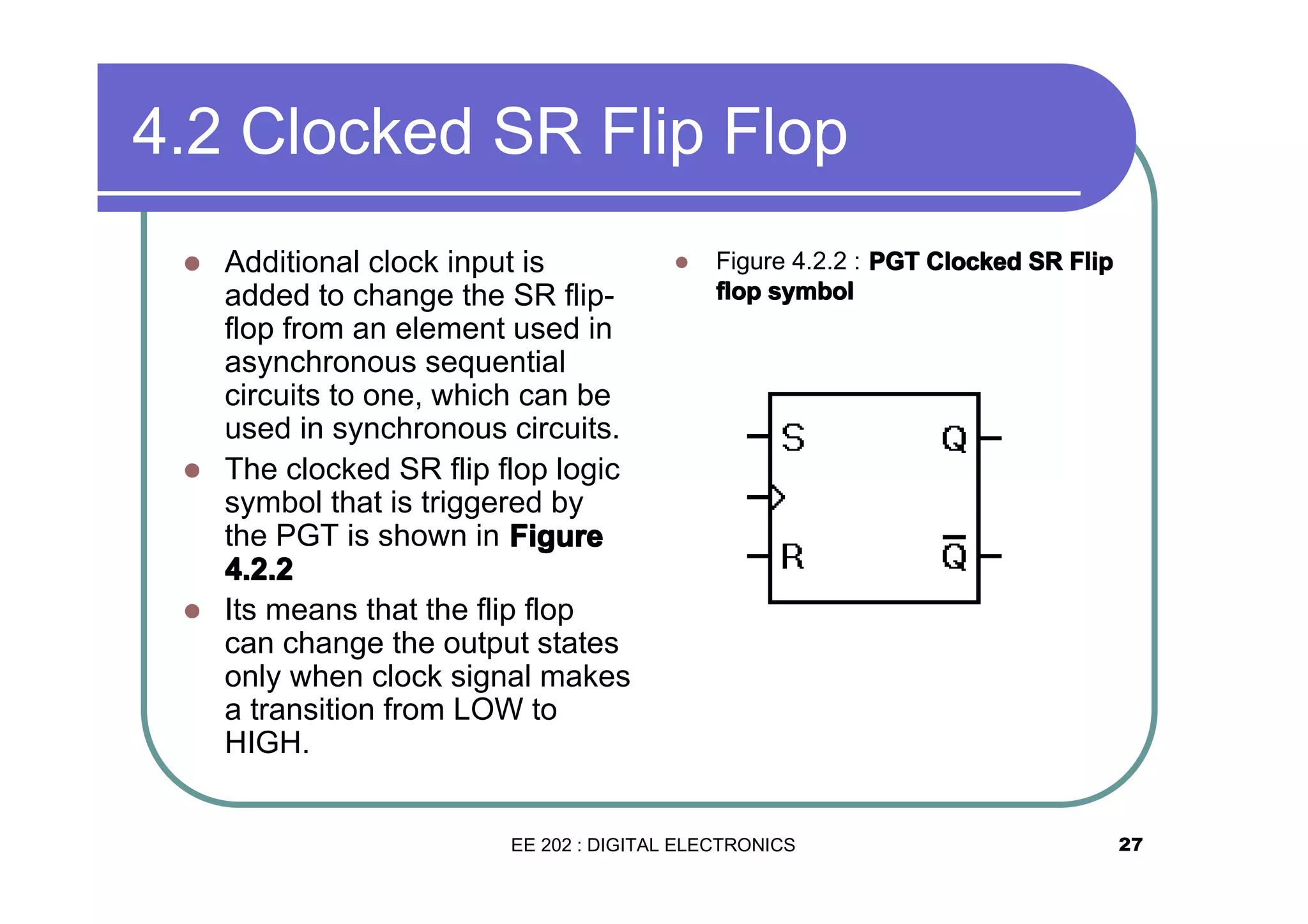 4.2 Clocked SR Flip Flop
Additional clock input is
added to change the SR flipflop from an element used in
asynchronous sequential
circuits to one, which can be
used in synchronous circuits.
� The clocked SR flip flop logic
symbol that is triggered by
the PGT is shown in Figure
4.2.2
� Its means that the flip flop
can change the output states
only when clock signal makes
a transition from LOW to
HIGH.
�

�

Figure 4.2.2 : PGT Clocked SR Flip
flop symbol

EE 202 : DIGITAL ELECTRONICS

27

 
