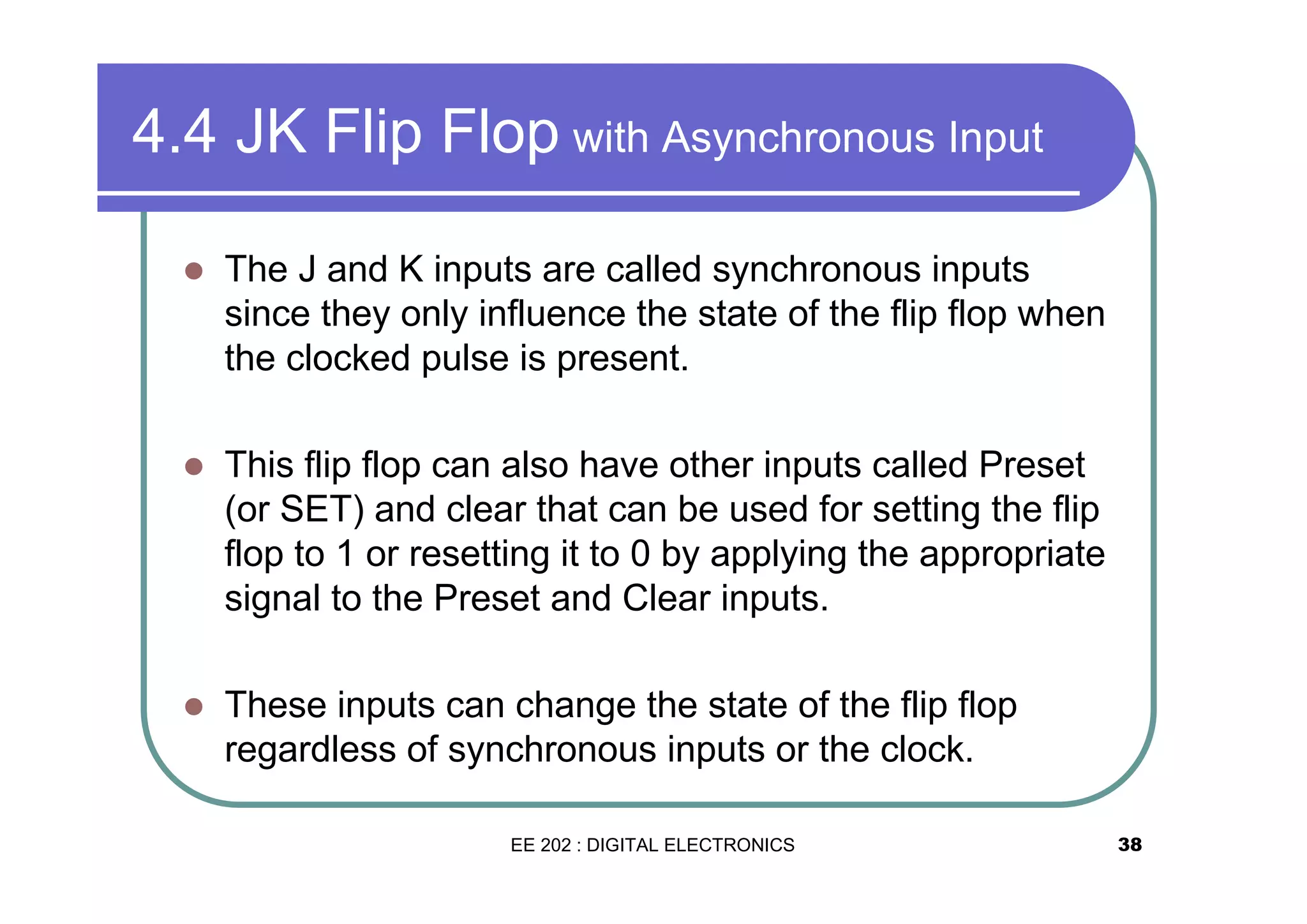4.4 JK Flip Flop with Asynchronous Input
�

The J and K inputs are called synchronous inputs
since they only influence the state of the flip flop when
the clocked pulse is present.

�

This flip flop can also have other inputs called Preset
(or SET) and clear that can be used for setting the flip
flop to 1 or resetting it to 0 by applying the appropriate
signal to the Preset and Clear inputs.

�

These inputs can change the state of the flip flop
regardless of synchronous inputs or the clock.
EE 202 : DIGITAL ELECTRONICS

38

 