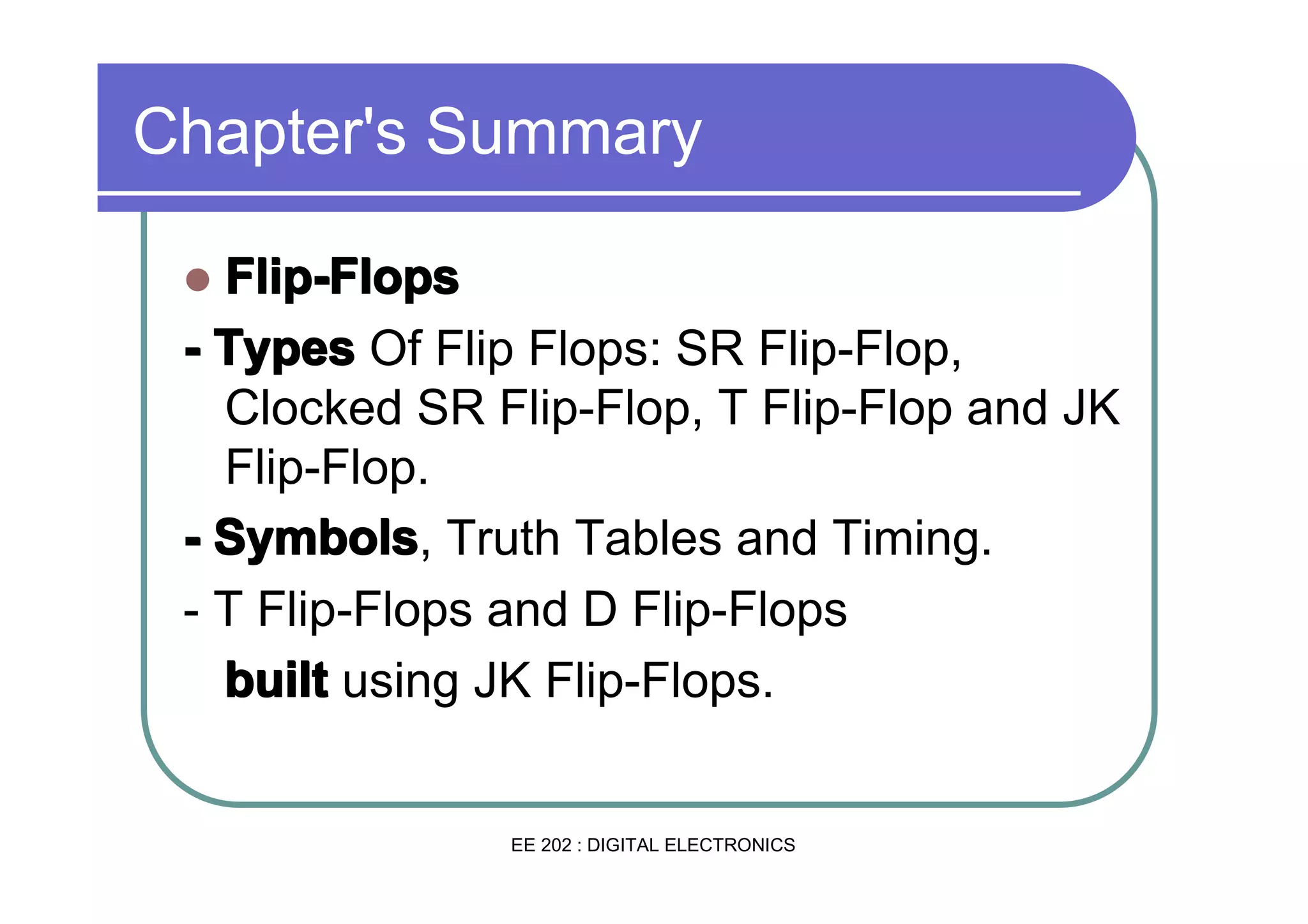 Chapter's Summary
Flip-Flops
- Types Of Flip Flops: SR Flip-Flop,
Clocked SR Flip-Flop, T Flip-Flop and JK
Flip-Flop.
- Symbols Truth Tables and Timing.
Symbols,
- T Flip-Flops and D Flip-Flops
built using JK Flip-Flops.
�

EE 202 : DIGITAL ELECTRONICS

 