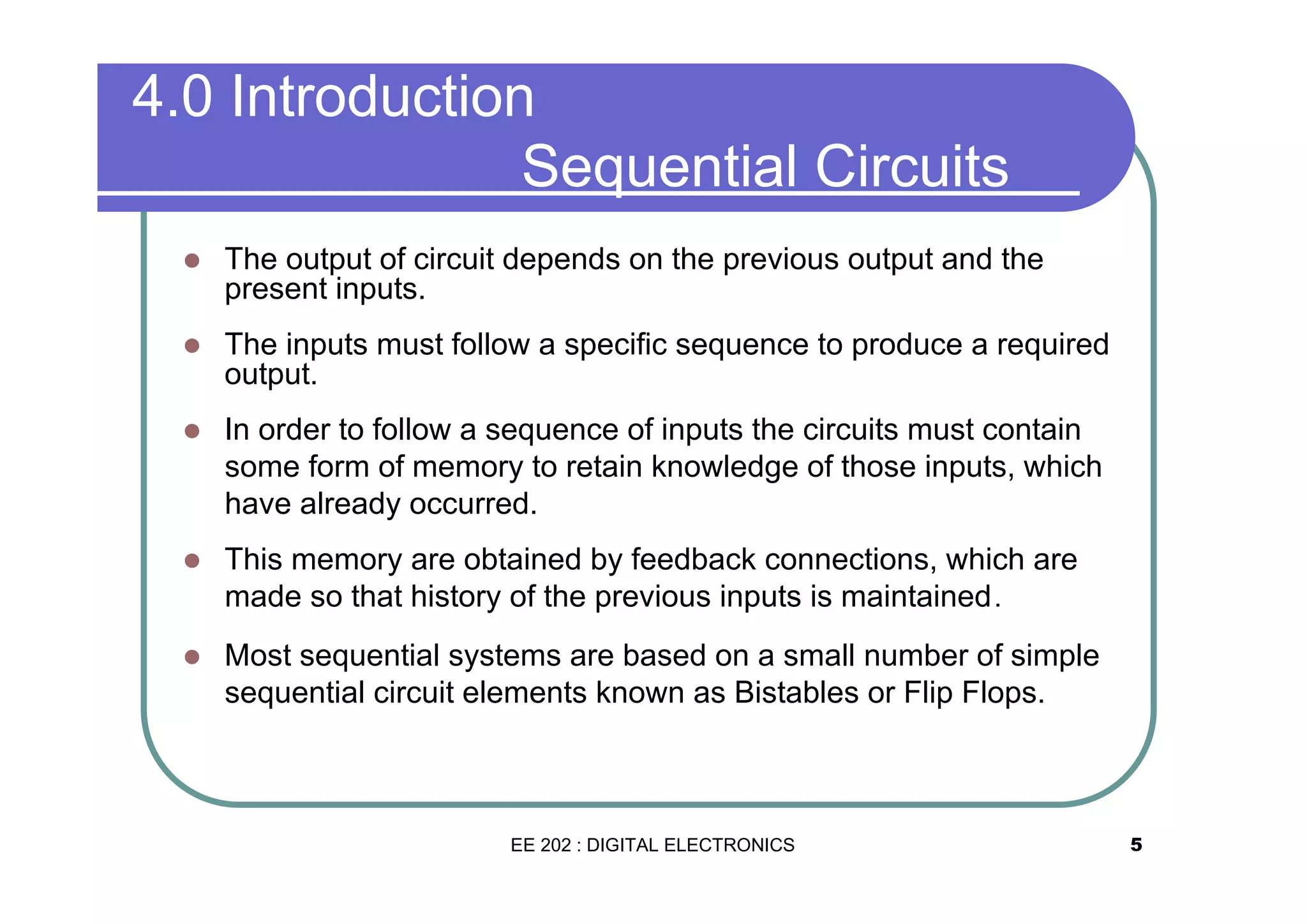 4.0 Introduction
Sequential Circuits
�

The output of circuit depends on the previous output and the
present inputs.

�

The inputs must follow a specific sequence to produce a required
output.

�

In order to follow a sequence of inputs the circuits must contain
some form of memory to retain knowledge of those inputs, which
have already occurred.

�

This memory are obtained by feedback connections, which are
made so that history of the previous inputs is maintained .

�

Most sequential systems are based on a small number of simple
sequential circuit elements known as Bistables or Flip Flops.

EE 202 : DIGITAL ELECTRONICS

5

 