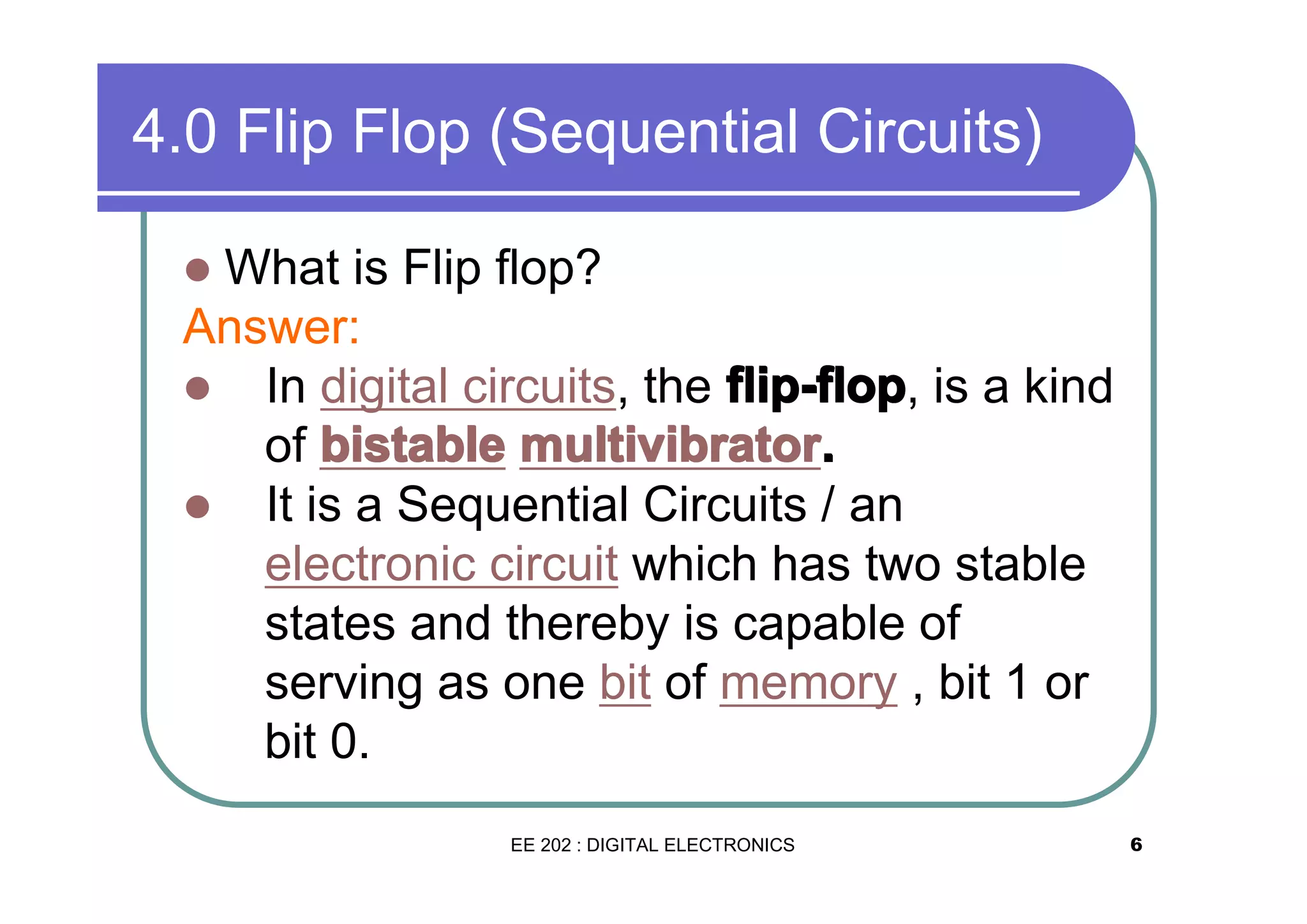 4.0 Flip Flop (Sequential Circuits)
What is Flip flop?
Answer:
� In digital circuits, the flip-flop is a kind
flip-flop,
of bistable multivibrator.
multivibrator.
� It is a Sequential Circuits / an
electronic circuit which has two stable
states and thereby is capable of
serving as one bit of memory , bit 1 or
bit 0.
�

EE 202 : DIGITAL ELECTRONICS

6

 