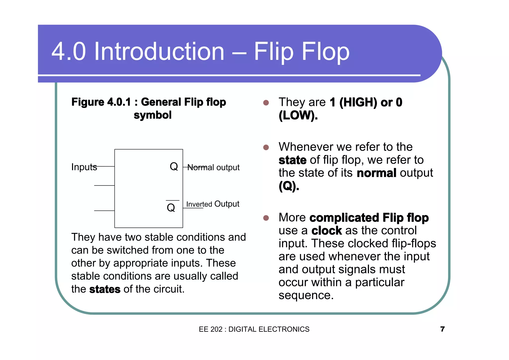 4.0 Introduction – Flip Flop

Q

Q

They are 1 (HIGH) or 0
(LOW).
Whenever we refer to the
state of flip flop, we refer to
the state of its normal output
(Q).

�

Inputs

�

�

Figure 4.0.1 : General Flip flop
symbol

More complicated Flip flop
use a clock as the control
input. These clocked flip-flops
are used whenever the input
and output signals must
occur within a particular
sequence.

Normal output

Inverted Output

They have two stable conditions and
can be switched from one to the
other by appropriate inputs. These
stable conditions are usually called
the states of the circuit.

EE 202 : DIGITAL ELECTRONICS

7

 