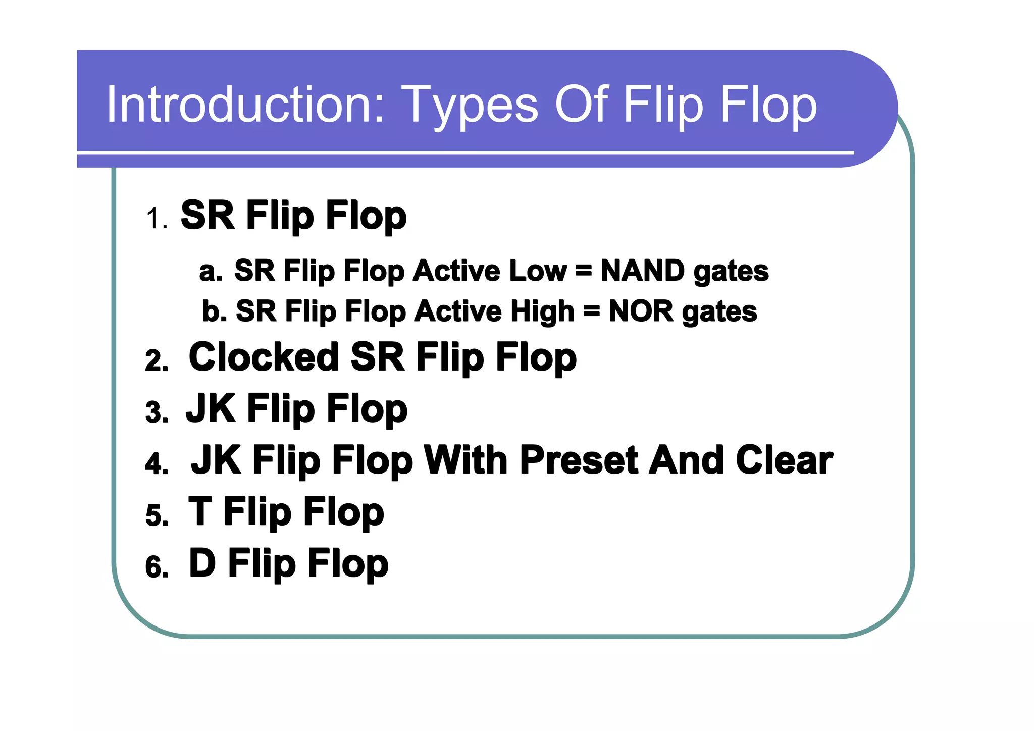 Introduction: Types Of Flip Flop
1.

SR Flip Flop
a. SR Flip Flop Active Low = NAND gates
b. SR Flip Flop Active High = NOR gates

2.
3.
4.
5.
6.

Clocked SR Flip Flop
JK Flip Flop
JK Flip Flop With Preset And Clear
T Flip Flop
D Flip Flop

 