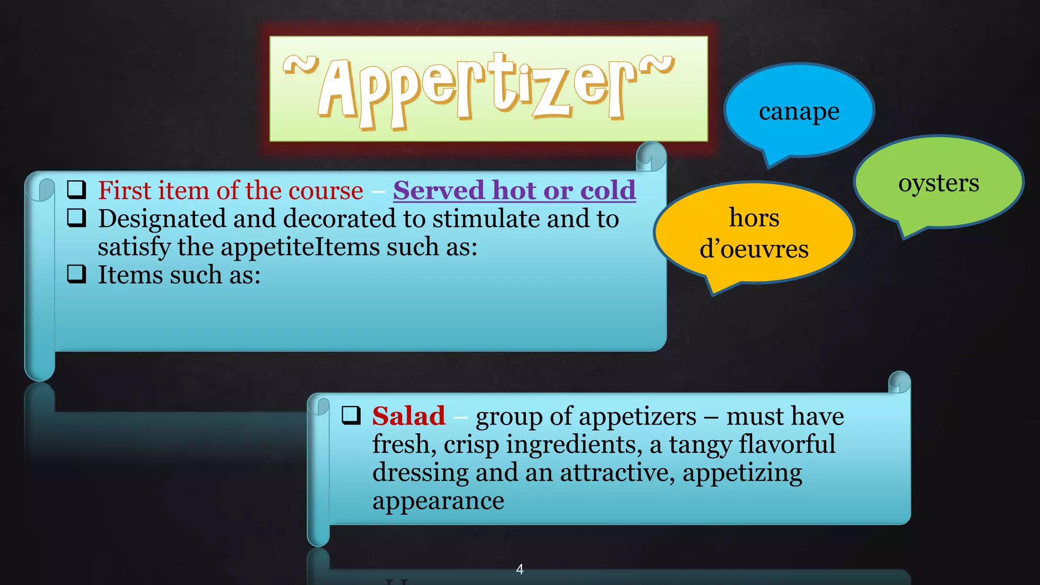4
 First item of the course – Served hot or cold
 Designated and decorated to stimulate and to
satisfy the appetiteItems such as:
 Items such as:
 Salad – group of appetizers – must have
fresh, crisp ingredients, a tangy flavorful
dressing and an attractive, appetizing
appearance
canape
oysters
hors
d’oeuvres
 