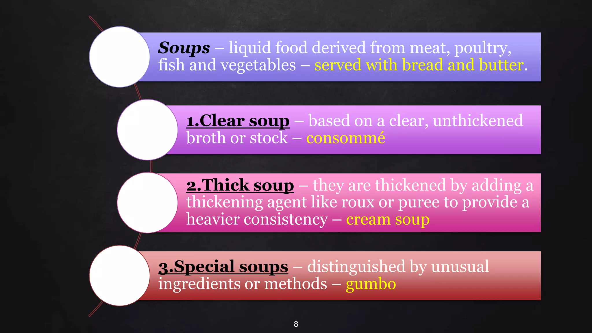 8
Soups – liquid food derived from meat, poultry,
fish and vegetables – served with bread and butter.
1.Clear soup – based on a clear, unthickened
broth or stock – consommé
2.Thick soup – they are thickened by adding a
thickening agent like roux or puree to provide a
heavier consistency – cream soup
3.Special soups – distinguished by unusual
ingredients or methods – gumbo
 