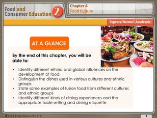 Chapter 2
Food Presentation
Chapter 4
Food Culture
AT A GLANCE
By the end of this chapter, you will be
able to:
1
• Identify different ethnic and global influences on the
development of food
• Distinguish the dishes used in various cultures and ethnic
groups
• State some examples of fusion food from different cultures
and ethnic groups
• Identify different kinds of dining experiences and the
appropriate table setting and dining etiquette
 
