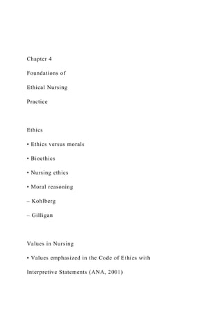 Chapter 4
Foundations of
Ethical Nursing
Practice
Ethics
• Ethics versus morals
• Bioethics
• Nursing ethics
• Moral reasoning
– Kohlberg
– Gilligan
Values in Nursing
• Values emphasized in the Code of Ethics with
Interpretive Statements (ANA, 2001)
 