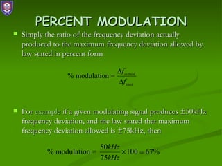 PERCENT MODULATION
   Simply the ratio of the frequency deviation actually
    produced to the maximum frequency deviation allowed by
    law stated in percent form

                                ∆f actual
                 % modulation =
                                ∆f max


   For example if a given modulating signal produces ±50kHz
    frequency deviation, and the law stated that maximum
    frequency deviation allowed is ±75kHz, then

                          50kHz
           % modulation =       × 100 = 67%
                          75kHz
 