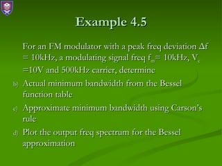 Example 4.5
     For an FM modulator with a peak freq deviation Δf
     = 10kHz, a modulating signal freq fm= 10kHz, Vc
     =10V and 500kHz carrier, determine
b)   Actual minimum bandwidth from the Bessel
     function table
c)   Approximate minimum bandwidth using Carson’s
     rule
d)   Plot the output freq spectrum for the Bessel
     approximation
 