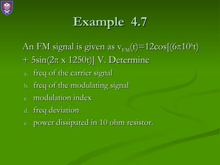 Example 4.7
An FM signal is given as vFM(t)=12cos[(6π106t)
+ 5sin(2π x 1250t)] V. Determine
a.   freq of the carrier signal
b.   freq of the modulating signal
c.   modulation index
d.   freq deviation
e.   power dissipated in 10 ohm resistor.
 