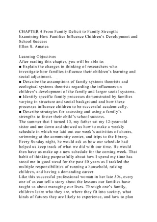 CHAPTER 4 From Family Deficit to Family Strength:
Examining How Families Influence Children’s Development and
School Success
Ellen S. Amatea
Learning Objectives
After reading this chapter, you will be able to:
■ Explain the changes in thinking of researchers who
investigate how families influence their children’s learning and
social adjustment.
■ Describe the assumptions of family systems theorists and
ecological systems theorists regarding the influences on
children’s development of the family and larger social systems.
■ Identify specific family processes demonstrated by families
varying in structure and social background and how these
processes influence children to be successful academically.
■ Describe strategies for assessing and using a family’s
strengths to foster their child’s school success.
The summer that I turned 13, my father sat my 12-year-old
sister and me down and showed us how to make a weekly
schedule in which we laid out our week’s activities of chores,
swimming at the community center, and trips to the library.
Every Sunday night, he would ask us how our schedule had
helped us keep track of what we did with our time. He would
then have us make up a new schedule for the coming week. That
habit of thinking purposefully about how I spend my time has
stood me in good stead for the past 40 years as I tackled the
multiple responsibilities of running a household, raising
children, and having a demanding career.
Like this successful professional woman in her late 50s, every
one of us can tell a story about the lessons our families have
taught us about managing our lives. Through one’s family,
children learn who they are, where they fit into society, what
kinds of futures they are likely to experience, and how to plan
 