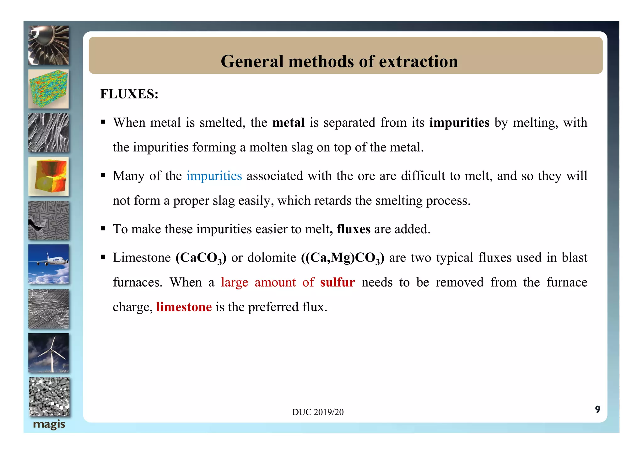 FLUXES:
 When metal is smelted, the metal is separated from its impurities by melting, with
the impurities forming a molten slag on top of the metal.
 Many of the impurities associated with the ore are difficult to melt, and so they will
not form a proper slag easily, which retards the smelting process.
 To make these impurities easier to melt, fluxes are added.
General methods of extraction
 To make these impurities easier to melt, fluxes are added.
 Limestone (CaCO3) or dolomite ((Ca,Mg)CO3) are two typical fluxes used in blast
furnaces. When a large amount of sulfur needs to be removed from the furnace
charge, limestone is the preferred flux.
9
DUC 2019/20
 