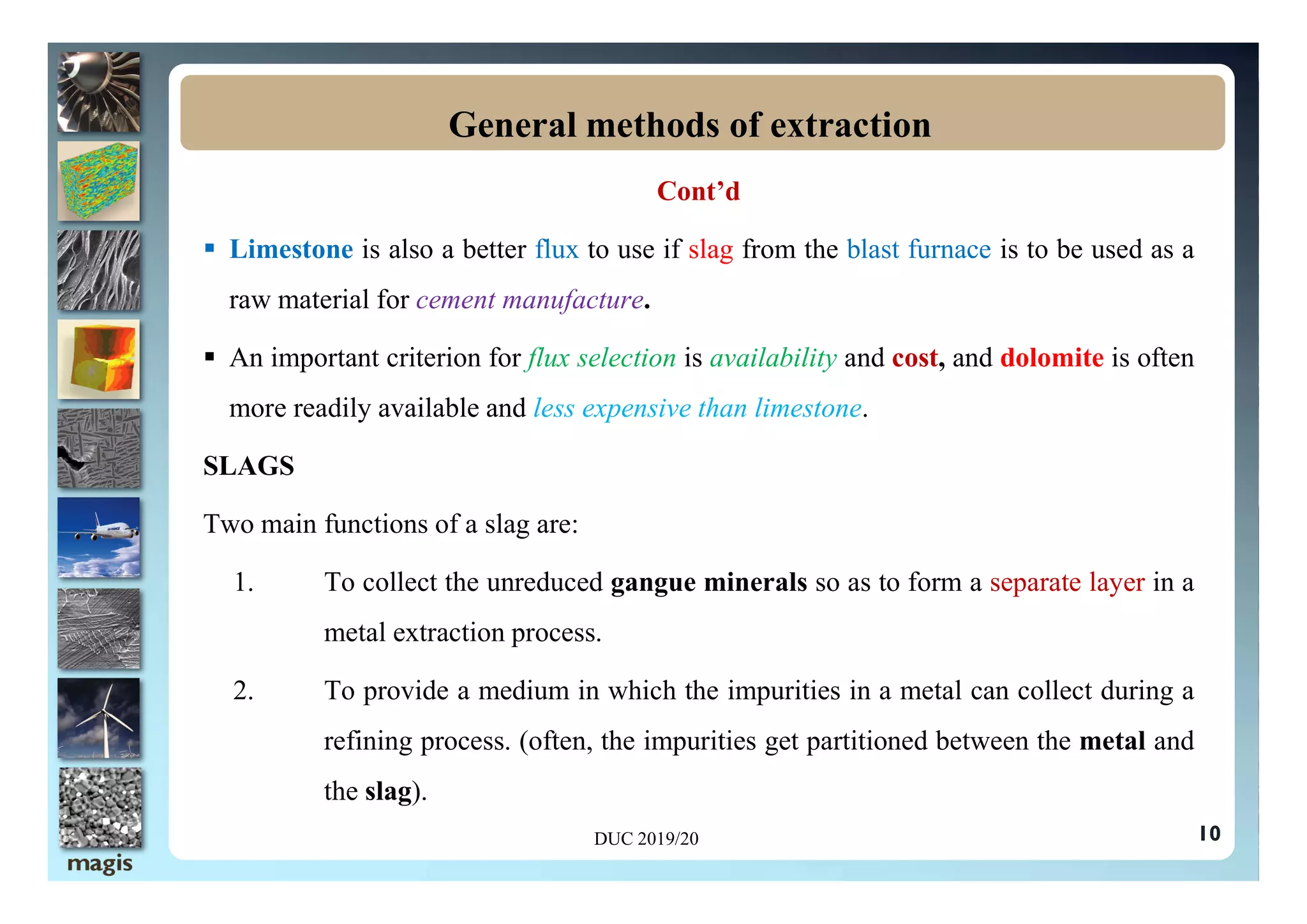 Cont’d
 Limestone is also a better flux to use if slag from the blast furnace is to be used as a
raw material for cement manufacture.
 An important criterion for flux selection is availability and cost, and dolomite is often
more readily available and less expensive than limestone.
SLAGS
General methods of extraction
SLAGS
Two main functions of a slag are:
1. To collect the unreduced gangue minerals so as to form a separate layer in a
metal extraction process.
2. To provide a medium in which the impurities in a metal can collect during a
refining process. (often, the impurities get partitioned between the metal and
the slag).
10
DUC 2019/20
 