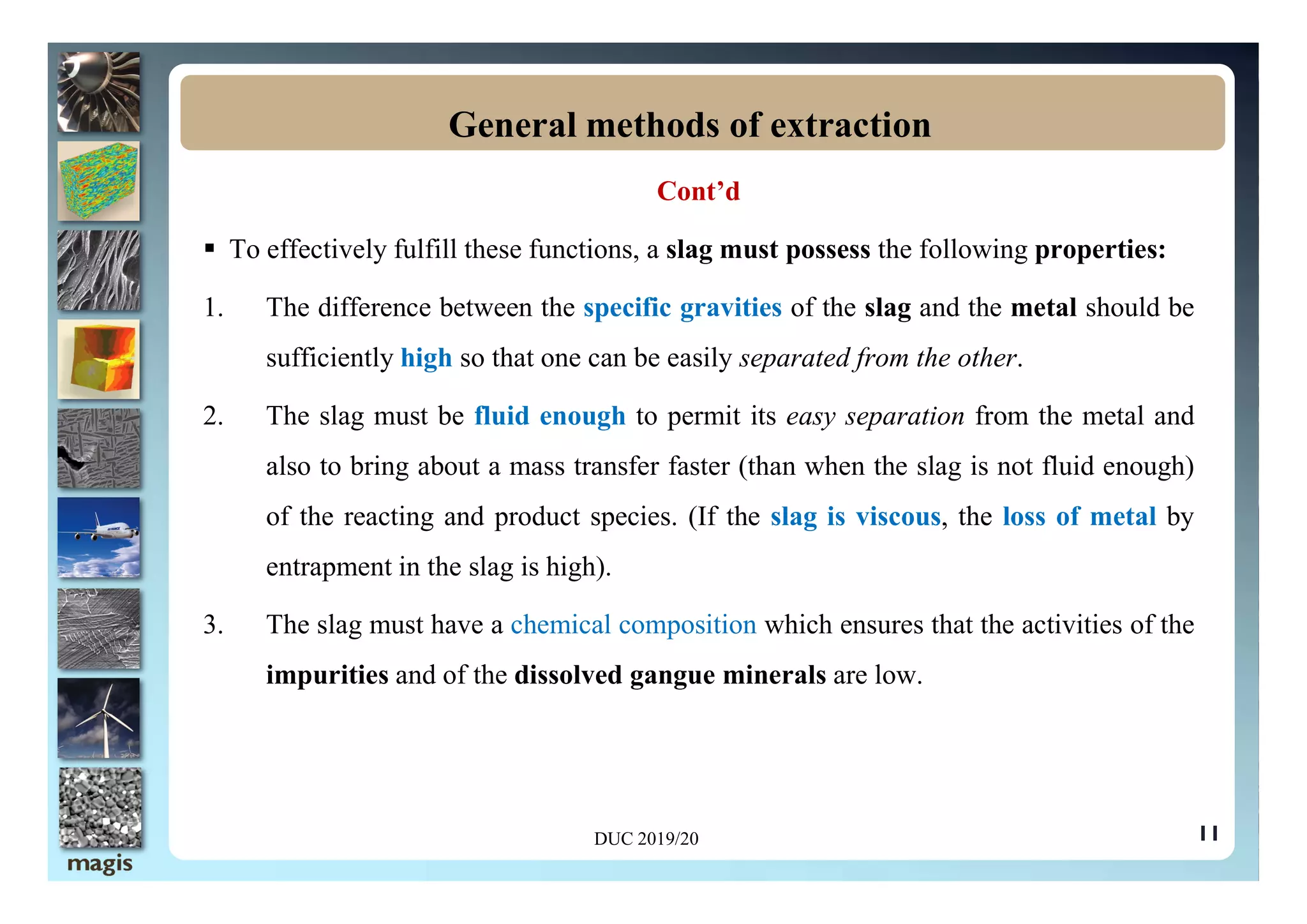 Cont’d
 To effectively fulfill these functions, a slag must possess the following properties:
1. The difference between the specific gravities of the slag and the metal should be
sufficiently high so that one can be easily separated from the other.
2. The slag must be fluid enough to permit its easy separation from the metal and
also to bring about a mass transfer faster (than when the slag is not fluid enough)
General methods of extraction
also to bring about a mass transfer faster (than when the slag is not fluid enough)
of the reacting and product species. (If the slag is viscous, the loss of metal by
entrapment in the slag is high).
3. The slag must have a chemical composition which ensures that the activities of the
impurities and of the dissolved gangue minerals are low.
11
DUC 2019/20
 